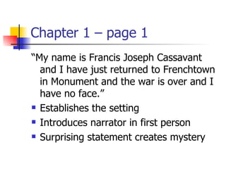 Chapter 1 – page 1
“My name is Francis Joseph Cassavant
  and I have just returned to Frenchtown
  in Monument and the war is over and I
  have no face.”
 Establishes the setting

 Introduces narrator in first person

 Surprising statement creates mystery
 