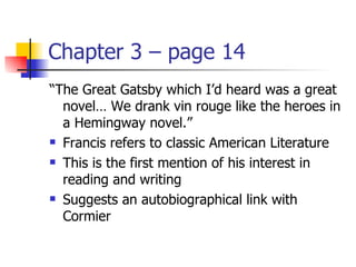 Chapter 3 – page 14
“The Great Gatsby which I’d heard was a great
  novel… We drank vin rouge like the heroes in
  a Hemingway novel.”
 Francis refers to classic American Literature

 This is the first mention of his interest in

  reading and writing
 Suggests an autobiographical link with

  Cormier
 