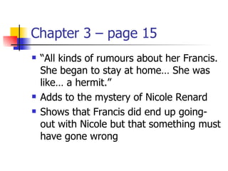 Chapter 3 – page 15
   “All kinds of rumours about her Francis.
    She began to stay at home… She was
    like… a hermit.”
   Adds to the mystery of Nicole Renard
   Shows that Francis did end up going-
    out with Nicole but that something must
    have gone wrong
 