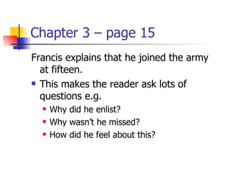 Chapter 3 – page 15
Francis explains that he joined the army
  at fifteen.
 This makes the reader ask lots of

  questions e.g.
     Why did he enlist?
     Why wasn’t he missed?
     How did he feel about this?
 