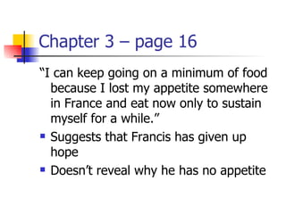 Chapter 3 – page 16
“I can keep going on a minimum of food
  because I lost my appetite somewhere
  in France and eat now only to sustain
  myself for a while.”
 Suggests that Francis has given up

  hope
 Doesn’t reveal why he has no appetite
 