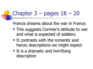 Chapter 3 – pages 18 – 20
Francis dreams about the war in France
 This suggests Cormier’s attitude to war

  and what is expected of soldiers.
 It contrasts with the romantic and

  heroic descriptions we might expect
 It is a dramatic and horrifying

  description
 