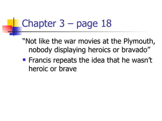 Chapter 3 – page 18
“Not like the war movies at the Plymouth,
  nobody displaying heroics or bravado”
 Francis repeats the idea that he wasn’t

  heroic or brave
 
