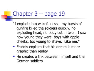 Chapter 3 – page 19
“I explode into wakefulness… my bursts of
   gunfire killed the soldiers quickly, no
   exploding head, no body cut in two… I saw
   how young they were, boys with apple
   cheeks, too young to shave. Like me.”
 Francis explains that his dream is more

   graphic than reality
 He creates a link between himself and the

   German soldiers
 
