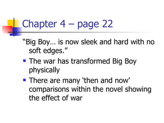 Chapter 4 – page 22
“Big Boy… is now sleek and hard with no
  soft edges.”
 The war has transformed Big Boy

  physically
 There are many ‘then and now’

  comparisons within the novel showing
  the effect of war
 