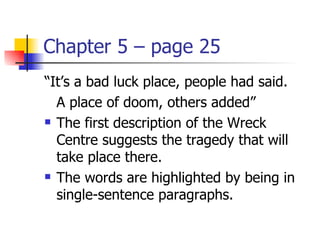 Chapter 5 – page 25
“It’s a bad luck place, people had said.
  A place of doom, others added”
 The first description of the Wreck

  Centre suggests the tragedy that will
  take place there.
 The words are highlighted by being in

  single-sentence paragraphs.
 