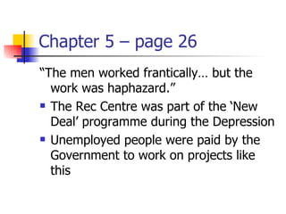 Chapter 5 – page 26
“The men worked frantically… but the
  work was haphazard.”
 The Rec Centre was part of the ‘New

  Deal’ programme during the Depression
 Unemployed people were paid by the

  Government to work on projects like
  this
 
