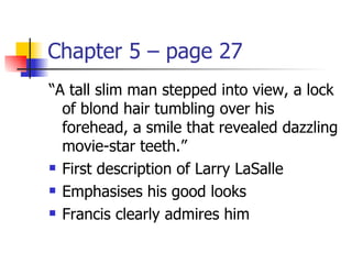 Chapter 5 – page 27
“A tall slim man stepped into view, a lock
  of blond hair tumbling over his
  forehead, a smile that revealed dazzling
  movie-star teeth.”
 First description of Larry LaSalle

 Emphasises his good looks

 Francis clearly admires him
 