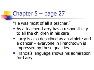 Chapter 5 – page 27
“He was most of all a teacher.”
 As a teacher, Larry has a responsibility

  to all the children in his care
 Larry is also described as an athlete and

  a dancer – everyone in Frenchtown is
  impressed by these qualities
 Francis’s language shows his admiration

  for Larry
 