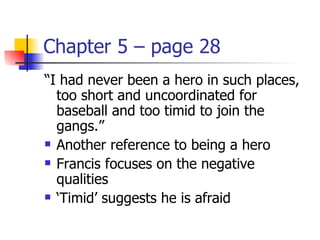 Chapter 5 – page 28
“I had never been a hero in such places,
  too short and uncoordinated for
  baseball and too timid to join the
  gangs.”
 Another reference to being a hero

 Francis focuses on the negative

  qualities
 ‘Timid’ suggests he is afraid
 