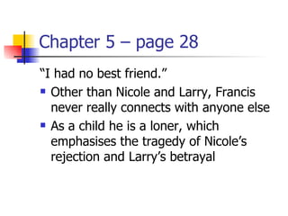 Chapter 5 – page 28
“I had no best friend.”
 Other than Nicole and Larry, Francis

  never really connects with anyone else
 As a child he is a loner, which

  emphasises the tragedy of Nicole’s
  rejection and Larry’s betrayal
 