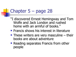 Chapter 5 – page 28
“I discovered Ernest Hemingway and Tom
  Wolfe and Jack London and rushed
  home with an armful of books.”
 Francis shows his interest in literature

 These writers are very masculine – their

  books are about adventure
 Reading separates Francis from other

  people
 