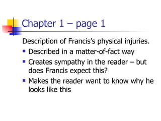 Chapter 1 – page 1
Description of Francis’s physical injuries.
 Described in a matter-of-fact way

 Creates sympathy in the reader – but

  does Francis expect this?
 Makes the reader want to know why he

  looks like this
 