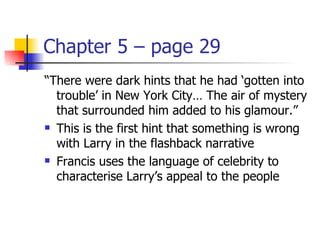 Chapter 5 – page 29
“There were dark hints that he had ‘gotten into
  trouble’ in New York City… The air of mystery
  that surrounded him added to his glamour.”
 This is the first hint that something is wrong

  with Larry in the flashback narrative
 Francis uses the language of celebrity to

  characterise Larry’s appeal to the people
 