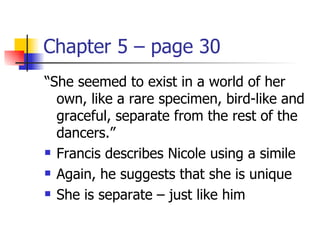 Chapter 5 – page 30
“She seemed to exist in a world of her
  own, like a rare specimen, bird-like and
  graceful, separate from the rest of the
  dancers.”
 Francis describes Nicole using a simile

 Again, he suggests that she is unique

 She is separate – just like him
 