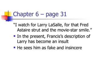 Chapter 6 – page 31
“I watch for Larry LaSalle, for that Fred
  Astaire strut and the movie-star smile.”
 In the present, Francis’s description of

  Larry has become an insult
 He sees him as fake and insincere
 