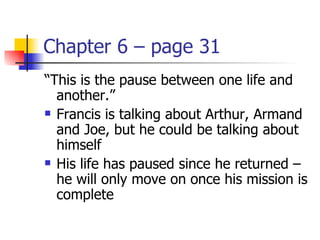 Chapter 6 – page 31
“This is the pause between one life and
  another.”
 Francis is talking about Arthur, Armand

  and Joe, but he could be talking about
  himself
 His life has paused since he returned –

  he will only move on once his mission is
  complete
 