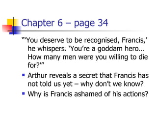Chapter 6 – page 34
“‘You deserve to be recognised, Francis,’
  he whispers. ‘You’re a goddam hero…
  How many men were you willing to die
  for?’”
 Arthur reveals a secret that Francis has

  not told us yet – why don’t we know?
 Why is Francis ashamed of his actions?
 