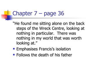 Chapter 7 – page 36
“He found me sitting alone on the back
  steps of the Wreck Centre, looking at
  nothing in particular. There was
  nothing in my world that was worth
  looking at.”
 Emphasises Francis’s isolation

 Follows the death of his father
 