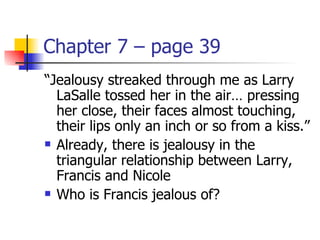 Chapter 7 – page 39
“Jealousy streaked through me as Larry
  LaSalle tossed her in the air… pressing
  her close, their faces almost touching,
  their lips only an inch or so from a kiss.”
 Already, there is jealousy in the

  triangular relationship between Larry,
  Francis and Nicole
 Who is Francis jealous of?
 