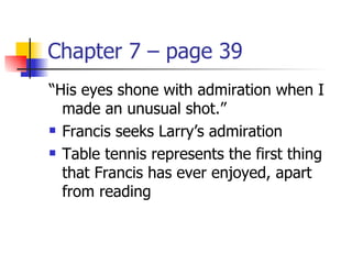 Chapter 7 – page 39
“His eyes shone with admiration when I
  made an unusual shot.”
 Francis seeks Larry’s admiration

 Table tennis represents the first thing

  that Francis has ever enjoyed, apart
  from reading
 