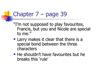 Chapter 7 – page 39
“I’m not supposed to play favourites,
  Francis, but you and Nicole are special
  to me.”
 Larry makes it clear that there is a

  special bond between the three
  characters
 He shouldn’t have favourites but he

  breaks this ‘rule’
 