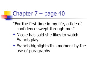 Chapter 7 – page 40
“For the first time in my life, a tide of
  confidence swept through me.”
 Nicole has said she likes to watch

  Francis play
 Francis highlights this moment by the

  use of paragraphs
 