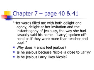Chapter 7 – page 40 & 41
“Her words filled me with both delight and
  agony, delight at her invitation and the
  instant agony of jealousy, the way she had
  casually said his name… ‘Larry’, spoken off-
  hand as if they were more than teacher and
  pupil.”
 Why does Francis feel jealous?

 Is he jealous because Nicole is close to Larry?

 Is he jealous Larry likes Nicole?
 
