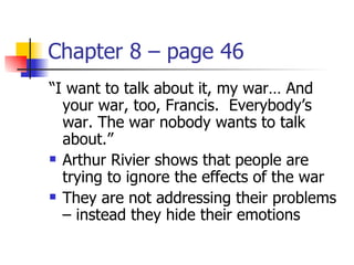 Chapter 8 – page 46
“I want to talk about it, my war… And
  your war, too, Francis. Everybody’s
  war. The war nobody wants to talk
  about.”
 Arthur Rivier shows that people are

  trying to ignore the effects of the war
 They are not addressing their problems

  – instead they hide their emotions
 