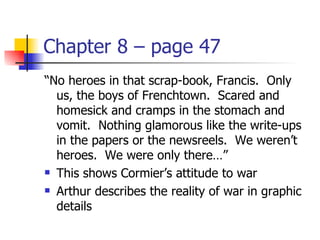 Chapter 8 – page 47
“No heroes in that scrap-book, Francis. Only
  us, the boys of Frenchtown. Scared and
  homesick and cramps in the stomach and
  vomit. Nothing glamorous like the write-ups
  in the papers or the newsreels. We weren’t
  heroes. We were only there…”
 This shows Cormier’s attitude to war

 Arthur describes the reality of war in graphic

  details
 