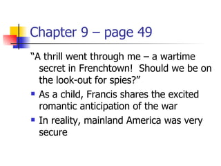 Chapter 9 – page 49
“A thrill went through me – a wartime
  secret in Frenchtown! Should we be on
  the look-out for spies?”
 As a child, Francis shares the excited

  romantic anticipation of the war
 In reality, mainland America was very

  secure
 