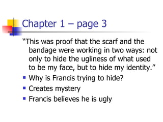 Chapter 1 – page 3
“This was proof that the scarf and the
  bandage were working in two ways: not
  only to hide the ugliness of what used
  to be my face, but to hide my identity.”
 Why is Francis trying to hide?

 Creates mystery

 Francis believes he is ugly
 
