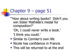 Chapter 9 – page 51
“‘How about writing books? Didn’t you
  win Sister Mathilde’s medal for
  composition?’
  ‘Oh, I could never write a book.’
  ‘I think you could.’
 Similar to Cormier’s own life

 Nicole has confidence in Francis

 This will be returned to at the end
 