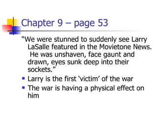 Chapter 9 – page 53
“We were stunned to suddenly see Larry
  LaSalle featured in the Movietone News.
   He was unshaven, face gaunt and
  drawn, eyes sunk deep into their
  sockets.”
 Larry is the first ‘victim’ of the war

 The war is having a physical effect on

  him
 