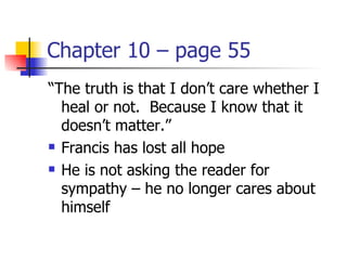 Chapter 10 – page 55
“The truth is that I don’t care whether I
  heal or not. Because I know that it
  doesn’t matter.”
 Francis has lost all hope

 He is not asking the reader for

  sympathy – he no longer cares about
  himself
 