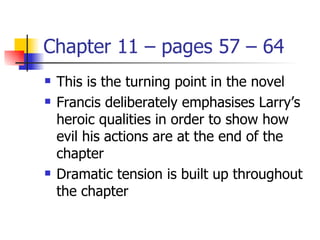 Chapter 11 – pages 57 – 64
   This is the turning point in the novel
   Francis deliberately emphasises Larry’s
    heroic qualities in order to show how
    evil his actions are at the end of the
    chapter
   Dramatic tension is built up throughout
    the chapter
 