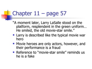 Chapter 11 – page 57
“A moment later, Larry LaSalle stood on the
  platform, resplendent in the green uniform…
  He smiled, the old movie-star smile.”
 Larry is described like the typical movie war

  hero
 Movie heroes are only actors, however, and

  their performance is a fraud
 Reference to “movie-star smile” reminds us

  he is a fake
 