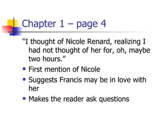 Chapter 1 – page 4
“I thought of Nicole Renard, realizing I
  had not thought of her for, oh, maybe
  two hours.”
 First mention of Nicole

 Suggests Francis may be in love with

  her
 Makes the reader ask questions
 