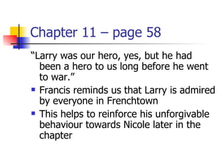 Chapter 11 – page 58
“Larry was our hero, yes, but he had
  been a hero to us long before he went
  to war.”
 Francis reminds us that Larry is admired

  by everyone in Frenchtown
 This helps to reinforce his unforgivable

  behaviour towards Nicole later in the
  chapter
 