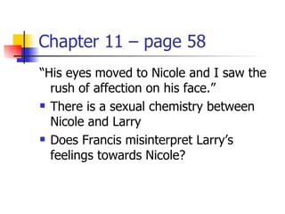 Chapter 11 – page 58
“His eyes moved to Nicole and I saw the
  rush of affection on his face.”
 There is a sexual chemistry between

  Nicole and Larry
 Does Francis misinterpret Larry’s

  feelings towards Nicole?
 