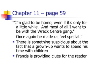 Chapter 11 – page 59
“‘I’m glad to be home, even if it’s only for
   a little while. And most of all I want to
   be with the Wreck Centre gang.’
   Once again he made us feel special.”
 There is something suspicious about the

   fact that a grown-up wants to spend his
   time with children
 Francis is providing clues for the reader
 