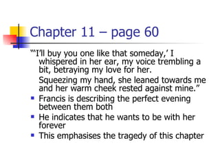 Chapter 11 – page 60
“‘I’ll buy you one like that someday,’ I
   whispered in her ear, my voice trembling a
   bit, betraying my love for her.
   Squeezing my hand, she leaned towards me
   and her warm cheek rested against mine.”
 Francis is describing the perfect evening
   between them both
 He indicates that he wants to be with her
   forever
 This emphasises the tragedy of this chapter
 