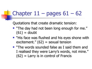 Chapter 11 – pages 61 – 62
Quotations that create dramatic tension:
 “The day had not been long enough for me.”

  (61) = doubt
 “His face was flushed and his eyes shone with

  excitement.” (62) = sexual tension
 “The words sounded false as I said them and

  I realised they were Larry’s words, not mine.”
  (62) = Larry is in control of Francis
 