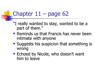 Chapter 11 – page 62
“I really wanted to stay, wanted to be a
  part of them.”
 Reminds us that Francis has never been

  intimate with anyone
 Suggests his suspicion that something is

  wrong
 Echoed by Nicole, who doesn’t want

  him to leave
 