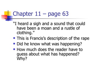 Chapter 11 – page 63
“I heard a sigh and a sound that could
  have been a moan and a rustle of
  clothing.”
 This is Francis’s description of the rape

 Did he know what was happening?

 How much does the reader have to

  guess about what has happened?
  Why?
 