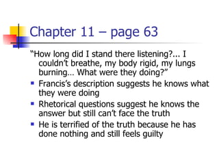 Chapter 11 – page 63
“How long did I stand there listening?... I
  couldn’t breathe, my body rigid, my lungs
  burning… What were they doing?”
 Francis’s description suggests he knows what

  they were doing
 Rhetorical questions suggest he knows the

  answer but still can’t face the truth
 He is terrified of the truth because he has

  done nothing and still feels guilty
 