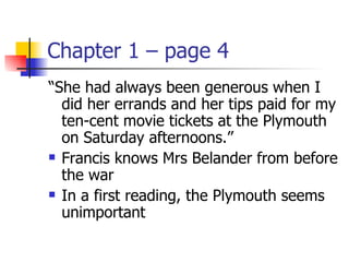 Chapter 1 – page 4
“She had always been generous when I
  did her errands and her tips paid for my
  ten-cent movie tickets at the Plymouth
  on Saturday afternoons.”
 Francis knows Mrs Belander from before

  the war
 In a first reading, the Plymouth seems

  unimportant
 