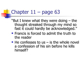 Chapter 11 – page 63
“But I knew what they were doing – the
  thought streaked through my mind so
  fast it could hardly be acknowledged.”
 Francis is forced to admit the truth to

  the reader
 He confesses to us – is the whole novel

  a confession of his sin before he kills
  himself?
 
