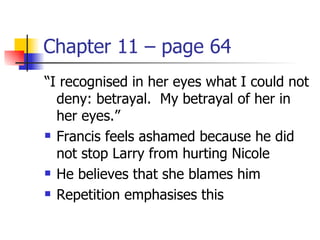 Chapter 11 – page 64
“I recognised in her eyes what I could not
  deny: betrayal. My betrayal of her in
  her eyes.”
 Francis feels ashamed because he did

  not stop Larry from hurting Nicole
 He believes that she blames him

 Repetition emphasises this
 