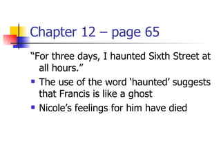 Chapter 12 – page 65
“For three days, I haunted Sixth Street at
  all hours.”
 The use of the word ‘haunted’ suggests

  that Francis is like a ghost
 Nicole’s feelings for him have died
 